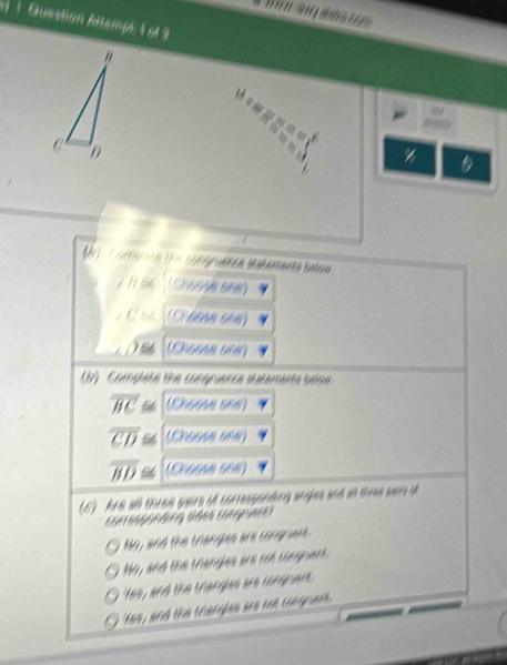Guestion Attempt 1 of3

a
C D
7 1 s (Choose one)
a (Creese en)
De (Cheess one)
b) Complete the congruence sutements bea
overline BC≌ (0.66AB6AB)
overline CD≌ (0)
overline BD≌ (0.00SA60B)
(6) Are all three gaire of conessanding aryjes and as three san d
con egonding sdes congriens
No, and the trangles are congrvent.
Mo, and the thangles are not congnent.
tes, and the triangles are corgruerk.
tes, and the trangles we ot conguen.