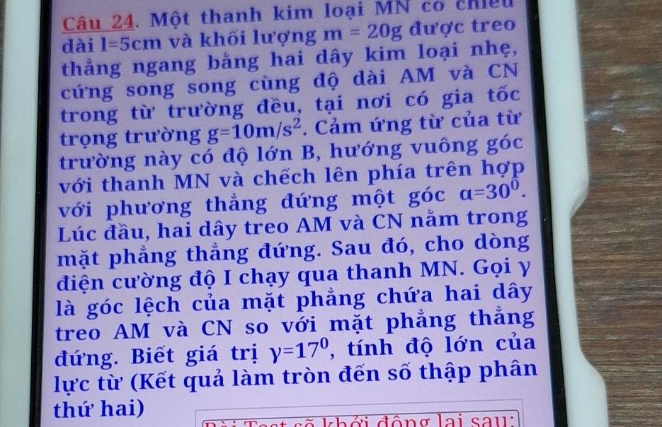 Một thanh kim loại MN có chiều 
dài 1=5cm và khối lượng m=20g được treo 
thẳng ngang bằng hai dây kim loại nhẹ, 
cứng song song cùng độ dài AM và CN 
trong từ trường đều, tại nơi có gia tốc 
trọng trường g=10m/s^2. Cảm ứng từ của từ 
trường này có độ lớn B, hướng vuông goc
với thanh MN và chếch lên phía trên hợp 
với phương thẳng đứng một góc a=30^0. 
Lúc đầu, hai dây treo AM và CN nằm trong 
mặt phẳng thẳng đứng. Sau đó, cho dòng 
điện cường độ I chạy qua thanh MN. Gọi y 
là góc lệch của mặt phẳng chứa hai dây 
treo AM và CN so với mặt phẳng thắng 
đứng. Biết giá trị y=17° , tính độ lớn của 
lực từ (Kết quả làm tròn đến số thập phân 
thứ hai) 
d h ở i đôn g lai sa u