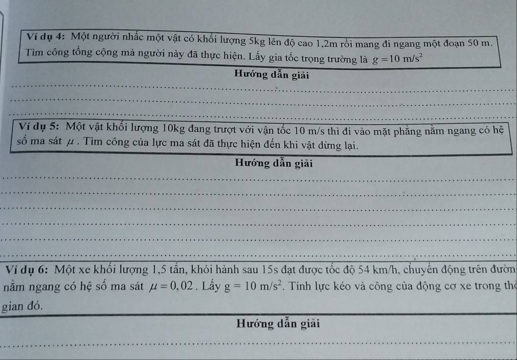 Ví dụ 4: Một người nhấc một vật có khối lượng 5kg lên độ cao 1,2m rồi mang đi ngang một đoạn 50 m. 
Tìm công tổng cộng mà người này đã thực hiện. Lấy gia tốc trọng trường là g=10m/s^2
_ 
Hướng dẫn giải 
_ 
_ 
_ 
_ 
_ 
_ 
Ví dụ 5: Một vật khối lượng 10kg đang trượt với vận tốc 10 m/s thì đi vào mặt phẳng năm ngang có hệ 
_ 
số ma sát μ. Tìm công của lực ma sát đã thực hiện đến khi vật dừng lại. 
Hướng dẫn giải 
_ 
_ 
_ 
_ 
_ 
_ 
Ví dụ 6: Một xe khổi lượng 1, 5 tần, khỏi hành sau 15s đạt được tốc độ 54 km/h, chuyển động trên đườn 
nằm ngang có hệ số ma sát mu =0,02. Lấy g=10m/s^2. Tính lực kéo và công của động cơ xe trong thờ 
gian đó. 
Hướng dẫn giải 
_ 
_