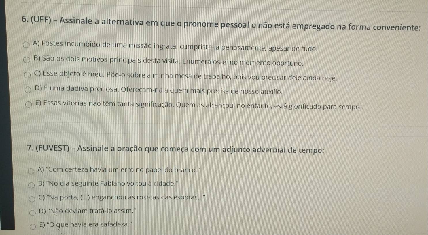 (UFF) - Assinale a alternativa em que o pronome pessoal o não está empregado na forma conveniente:
A) Fostes incumbido de uma missão ingrata: cumpriste-la penosamente, apesar de tudo.
B) São os dois motivos principais desta visita. Enumerálos-ei no momento oportuno.
C) Esse objeto é meu. Põe-o sobre a minha mesa de trabalho, pois vou precisar dele ainda hoje.
D) É uma dádiva preciosa. Ofereçam-na a quem mais precisa de nosso auxílio.
E) Essas vitórias não têm tanta significação. Quem as alcançou, no entanto, está glorificado para sempre.
7. (FUVEST) - Assinale a oração que começa com um adjunto adverbial de tempo:
A) “Com certeza havia um erro no papel do branco.”
B) “No dia seguinte Fabiano voltou à cidade.”
C) “Na porta, (...) enganchou as rosetas das esporas...”
D) 'Não deviam tratá-lo assim.”
E) “O que havia era safadeza.”