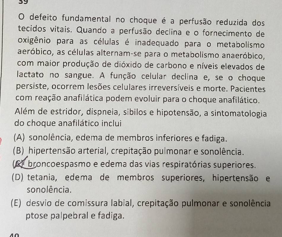 defeito fundamental no choque é a perfusão reduzida dos
tecidos vitais. Quando a perfusão declina e o fornecimento de
oxigênio para as células é inadequado para o metabolismo
aeróbico, as células alternam-se para o metabolismo anaeróbico,
com maior produção de dióxido de carbono e níveis elevados de
lactato no sangue. A função celular declina e, se o choque
persiste, ocorrem lesões celulares irreversíveis e morte. Pacientes
com reação anafilática podem evoluir para o choque anafilático.
Além de estridor, dispneia, sibilos e hipotensão, a sintomatologia
do choque anafilático inclui
(A) sonolência, edema de membros inferiores e fadiga.
(B) hipertensão arterial, crepitação pulmonar e sonolência.
(C) broncoespasmo e edema das vias respiratórias superiores.
(D) tetania, edema de membros superiores, hipertensão e
sonolência.
(E) desvio de comissura labial, crepitação pulmonar e sonolência
ptose palpebral e fadiga.
40