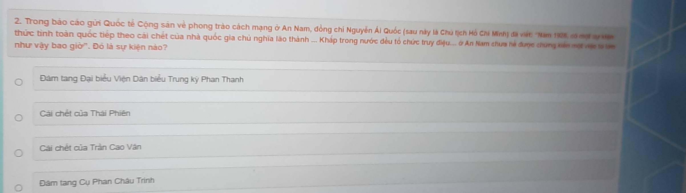 Trong bảo cáo gửi Quốc tế Cộng sản về phong trào cách mạng ở An Nam, đồng chí Nguyễn Ái Quốc (sau này là Chú tịch Hỏ Chi Minh) đã việt: ''Nam 1928, có một sự xiện
thức tình toàn quốc tiếp theo cải chết của nhà quốc gia chủ nghĩa lão thành ... Kháp trong nước đều tổ chức truy điệu... ở An Nam chưa hè được chứng kiên một việ to lớn
như vậy bao giờ". Đó là sự kiện nào?
Đàm tang Đại biểu Viện Dân biểu Trung kỳ Phan Thanh
Cải chết của Thái Phiên
Cài chết của Trần Cao Vân
Đảm tang Cụ Phan Châu Trinh