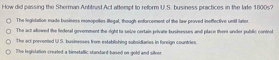 How did passing the Sherman Antitrust Act attempt to reform U.S. business practices in the late 1800s?
The legislation made business monopolies illegal, though enforcement of the law proved ineffective until later.
The act allowed the federal government the right to seize certain private businesses and place them under public control.
The act prevented U.S. businesses from establishing subsidiaries in foreign countries.
The legislation created a bimetallic standard based on gold and silver.