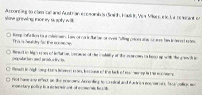 According to classical and Austrian economists (Smith, Hazlitt, Von Mises, etc.), a constant or
slow growing money supply will:
Keep inflation to a minimum. Low or no inflation or even falling prices also causes low interest rates.
This is healthy for the economy.
Result in high rates of inflation, because of the inability of the economy to keep up with the growth in
population and productivity.
Result in high long-term interest rates, because of the lack of real money in the economy.
Not have any effect on the economy. According to classical and Austrian economists, fiscal policy; not
monetary policy is a determinant of economic health.