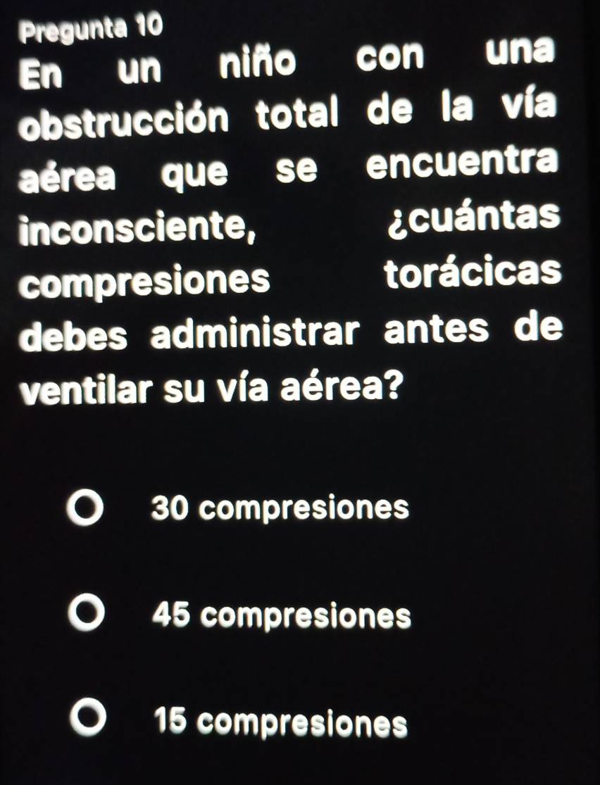 Pregunta 10
En un niño con una
obstrucción total de la vía
aérea que se encuentra
inconsciente, ¿cuántas
compresiones torácicas
debes administrar antes de
ventilar su vía aérea?
30 compresiones
45 compresiones
15 compresiones