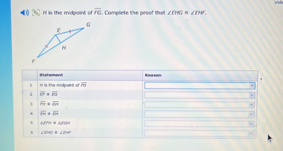 Vide
H is the midpoint of overline FG. Complete the proof that ∠ EHG≌ ∠ EHF. 
Statement Reason 
1 H is the midpoint of overline FG
2 overline EF≌ overline EG
3 overline FH≌ overline GH
4 overline EH≌ overline EH
5 △ EFH≌ △ EGH
6 ∠ EHG≌ ∠ EHF