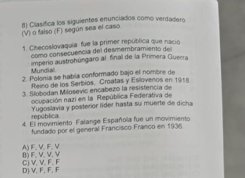 Clasifica los siguientes enunciados como verdadero
(V) o falso (F) según sea el caso.
1. Checoslovaquia fue la primer república que nació
como consecuencia del desmembramiento del
imperio austrohúngaro al final de la Primera Guerra
Mundial
2. Polonia se había conformado bajo el nombre de
Reino de los Serbios, Croatas y Eslovenos en 1918
3. Slobodan Milosevic encabezo la resistencia de
ocupación nazi en la República Federativa de
Yugoslavia y posterior líder hasta su muerte de dicha
república.
4. El movimiento Falange Española fue un movimiento
fundado por el general Francisco Franco en 1936
A) F, V, F, V
B) F, V, V, V
C) V, V, F, F
D) V, F, F, F