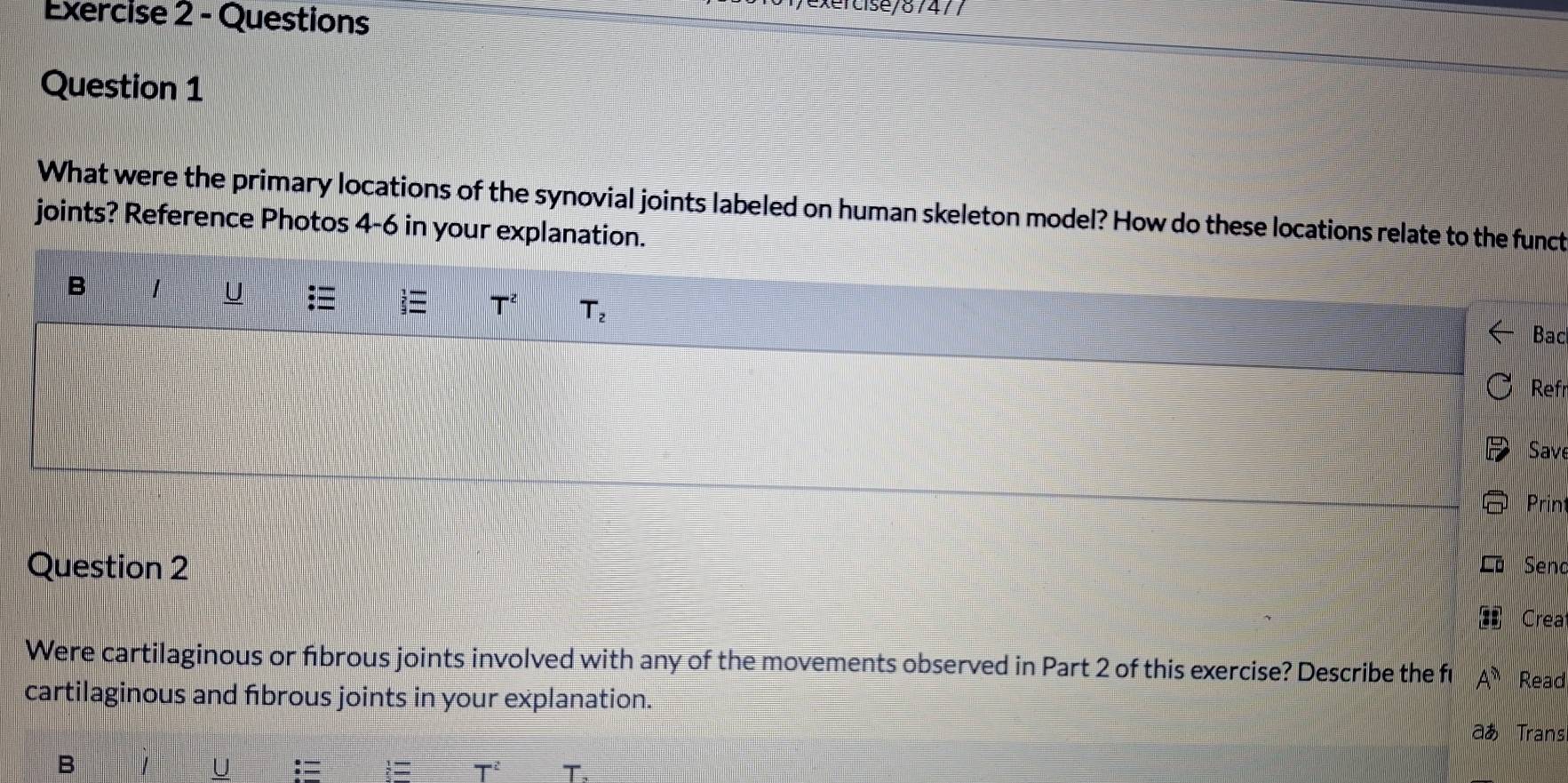 Questions 
exercise/87477 
Question 1 
What were the primary locations of the synovial joints labeled on human skeleton model? How do these locations relate to the funct 
joints? Reference Photos 4-6 in your explanation. 
B 
U
T^2 T_2
Bac 
Ref 
Save 
Prin 
Question 2 Seno 
Crea 
Were cartilaginous or fibrous joints involved with any of the movements observed in Part 2 of this exercise? Describe the fl A^n Read 
cartilaginous and fibrous joints in your explanation. 
aあ Trans 
B 
U
T^2 T.