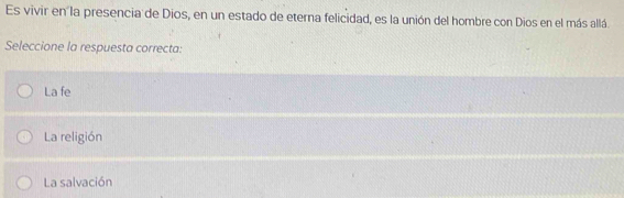 Es vivir en la presencia de Dios, en un estado de eterna felicidad, es la unión del hombre con Dios en el más allá
Seleccione la respuesta correcta:
La fe
La religión
La salvación