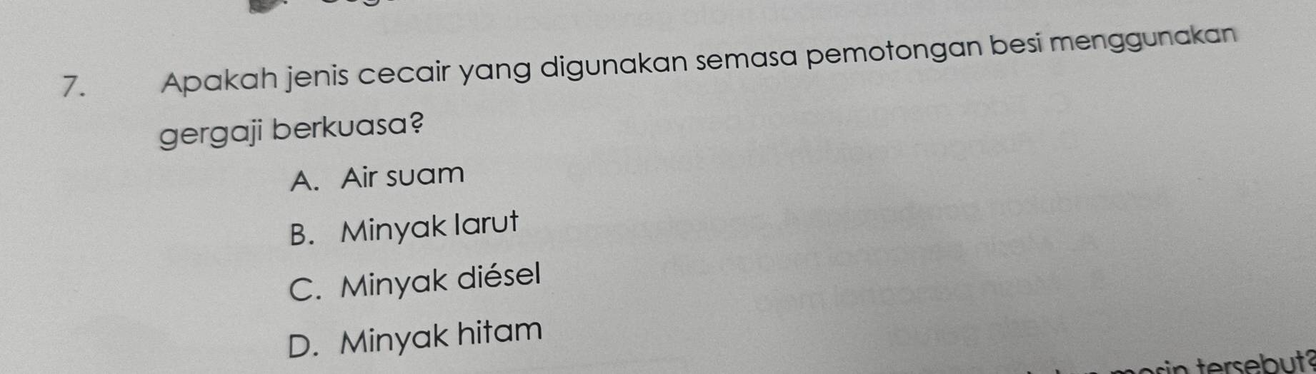 € Apakah jenis cecair yang digunakan semasa pemotongan besi menggunakan
gergaji berkuasa?
A. Air suam
B. Minyak larut
C. Minyak diésel
D. Minyak hitam
in tersebut?