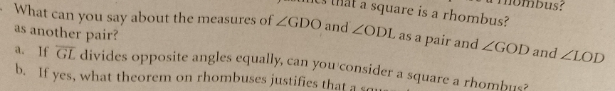 nombus?
ts that a square is a rhombus?
· What can you say about the measures of ∠ GDO and ∠ ODI as a pair and ∠ GOD and ∠ LOD
as another pair?
a. If overline GL divides opposite angles equally, can you consider a square a rho bu s
b. If yes, what theorem on rhombuses justifies that a so