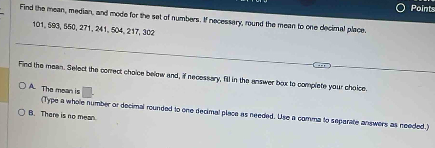 Points
Find the mean, median, and mode for the set of numbers. If necessary, round the mean to one decimal place.
101, 593, 550, 271, 241, 504, 217, 302
Find the mean. Select the correct choice below and, if necessary, fill in the answer box to complete your choice.
A. The mean is □.
(Type a whole number or decimal rounded to one decimal place as needed. Use a comma to separate answers as needed.)
B. There is no mean.