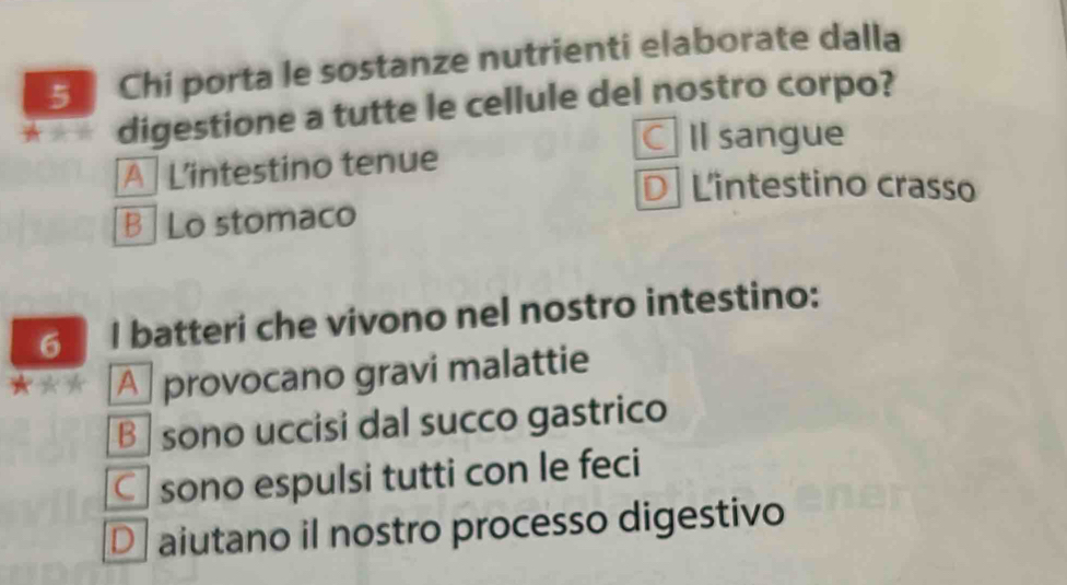 Chi porta le sostanze nutrienti elaborate dalla
digestione a tutte le cellule del nostro corpo?
C Il sangue
A Lintestino tenue
DLintestino crasso
B Lo stomaco
6 I batteri che vivono nel nostro intestino:
★☆* A provocano gravi malattie
B sono uccisi dal succo gastrico
C sono espulsi tutti con le feci
D aiutano il nostro processo digestivo