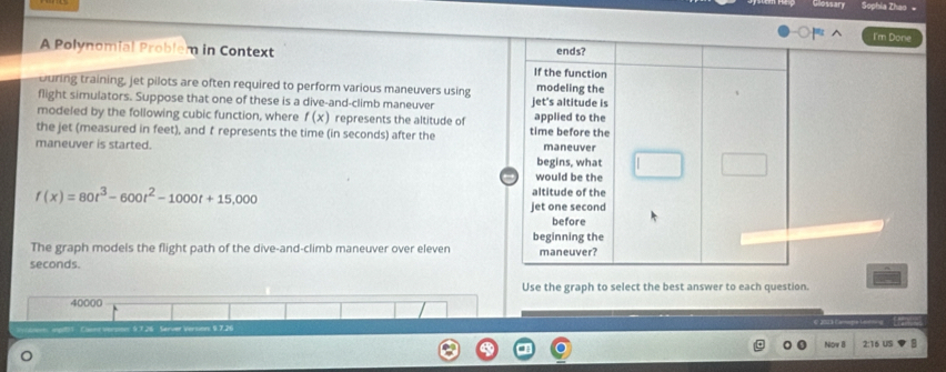 Vlossary Sophia Zhao 。
I'm Done
ends?
A Polynomial Problem in Context If the function
uring training, jet pilots are often required to perform various maneuvers using modeling the
flight simulators. Suppose that one of these is a dive-and-climb maneuver jet's altitude is
modeled by the following cubic function, where f(x) represents the altitude of time before the applied to the
the jet (measured in feet), and t represents the time (in seconds) after the
maneuver is started. maneuver
begins, what
would be the
f(x)=80t^3-600t^2-1000t+15,000
altitude of the
jet one second
before
beginning the
The graph models the flight path of the dive-and-climb maneuver over eleven maneuver?
seconds.
Use the graph to select the best answer to each question.
40000
Cane vorpion: 9 7.26 Server Version: 9.7. €2023 Camags iaroing
Now B 2:16 US