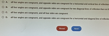 A. all four angles are congruent, and opposite sides are congruent for a horizontal and vertical line of reflection
B. all four angles are congruent, and opposite sides are congruent for two diagonal lines of reflection that cut th
C. all four angles are congruent, and all four sides are congruent
D. all four angles are congruent, and opposite sides are congruent for a horizontal and diagonal line of reflectio
Reset Next