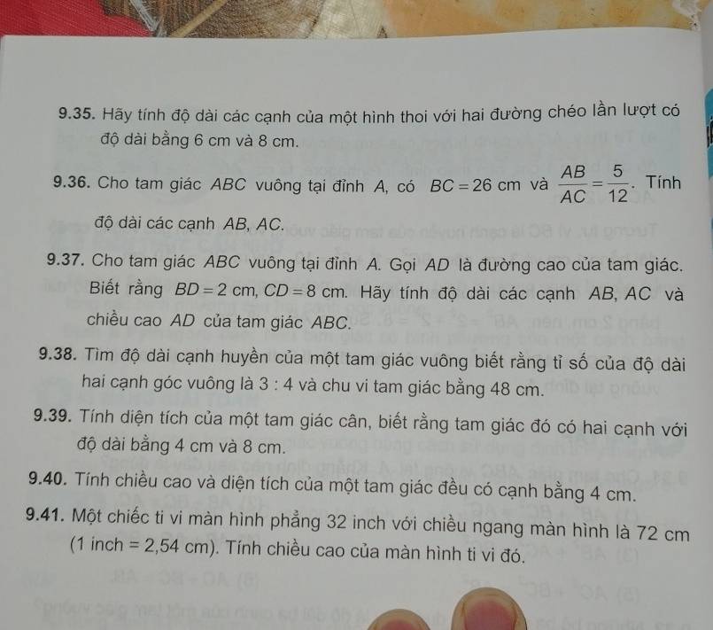 Hãy tính độ dài các cạnh của một hình thoi với hai đường chéo lần lượt có 
độ dài bằng 6 cm và 8 cm. 
9.36. Cho tam giác ABC vuông tại đỉnh A, có BC=26cm và  AB/AC = 5/12 . Tính 
độ dài các cạnh AB, AC. 
9.37. Cho tam giác ABC vuông tại đỉnh A. Gọi AD là đường cao của tam giác. 
Biết rằng BD=2cm, CD=8cm *. Hãy tính độ dài các cạnh AB, AC và 
chiều cao AD của tam giác ABC. 
9.38. Tìm độ dài cạnh huyền của một tam giác vuông biết rằng tỉ số của độ dài 
hai cạnh góc vuông là 3:4 và chu vi tam giác bằng 48 cm. 
9.39. Tính diện tích của một tam giác cân, biết rằng tam giác đó có hai cạnh với 
độ dài bằng 4 cm và 8 cm. 
9.40. Tính chiều cao và diện tích của một tam giác đều có cạnh bằng 4 cm. 
9.41. Một chiếc ti vi màn hình phẳng 32 inch với chiều ngang màn hình là 72 cm
(1 inch =2,54cm). Tính chiều cao của màn hình ti vi đó.