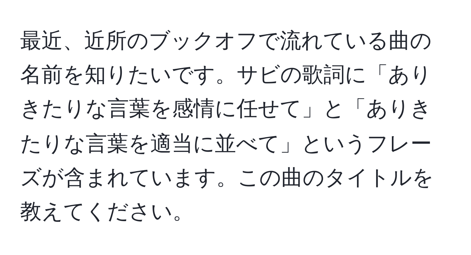 最近、近所のブックオフで流れている曲の名前を知りたいです。サビの歌詞に「ありきたりな言葉を感情に任せて」と「ありきたりな言葉を適当に並べて」というフレーズが含まれています。この曲のタイトルを教えてください。