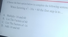 (Choose the best option below to complete the following sentenc
When factoring x^2-16x+60 the first step is to…
A. Multiply -16 and 60
B. List The Factors of 60
C. List The Factors of -16
D. Add -16 and 60