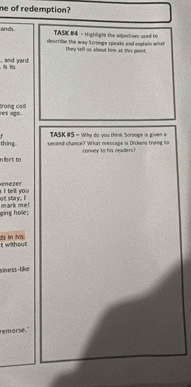 he of redemption? 
ands . TASK #4 - Highlight the adjectives used to 
describe the way Scrooge speaks and explain what 
they tell us about him at this point. 
, and yard 
. Is its 
trong coil 
es ago. 
f 
TASK #5 — Why do you think Scrooge is given a 
thing. second chance? What message is Dickens trying to 
convey to his readers? 
nfort to 
enezer 
I tell you 
ot stay, I 
mark me! 
ging hole; 
ds in his 
t without 
síness -like 
remorse."