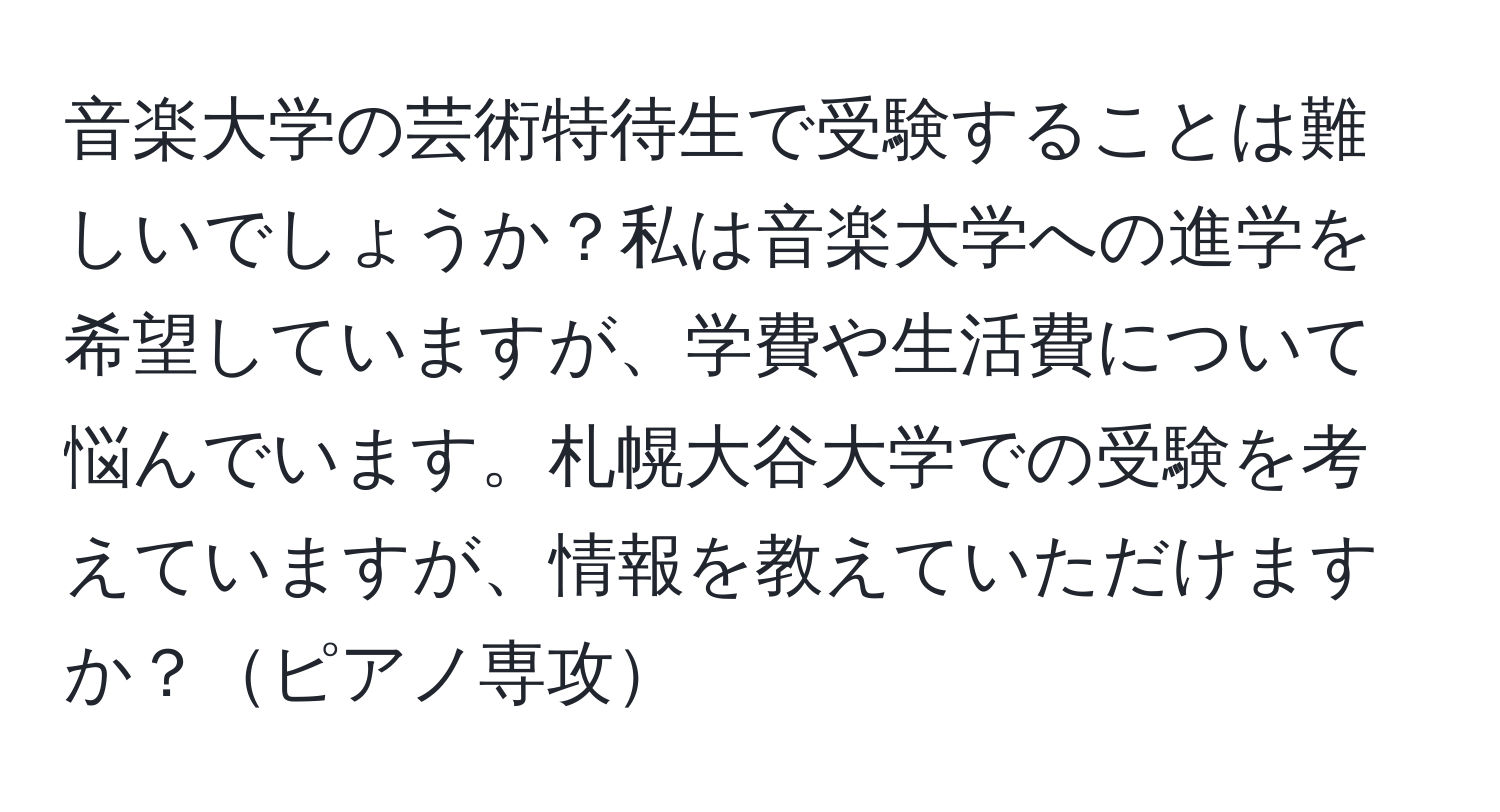 音楽大学の芸術特待生で受験することは難しいでしょうか？私は音楽大学への進学を希望していますが、学費や生活費について悩んでいます。札幌大谷大学での受験を考えていますが、情報を教えていただけますか？ピアノ専攻