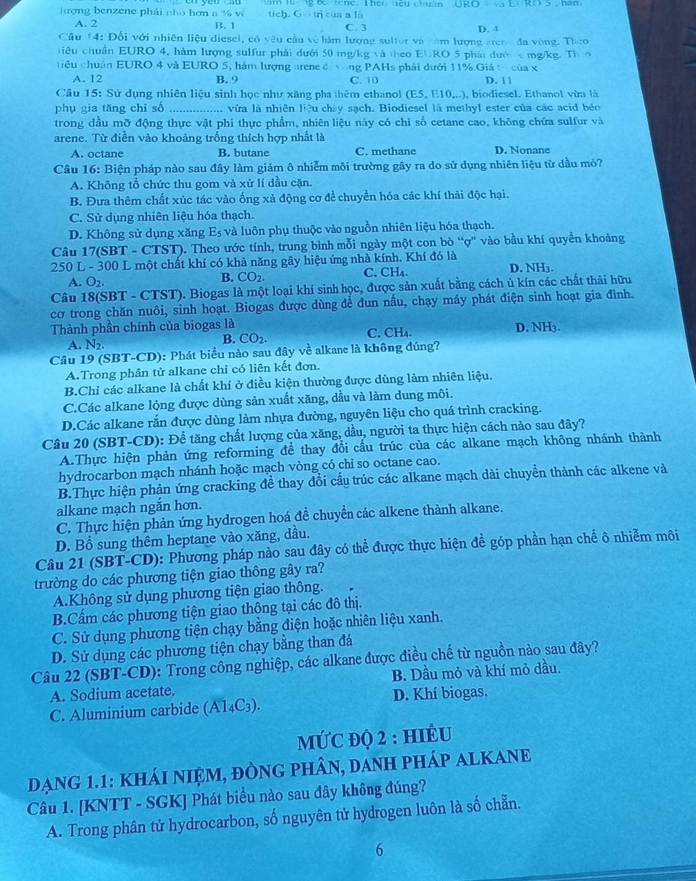 han
ượng benzene phải nho hơn a % về tich. Gu trị của a là
A. 2 B. 1 C. 3 D. 4
Câu 14: Đối với nhiên liệu diesel, có yêu cầu về hàm lượng sulfor và năm lượng aren đa vòng. The
tiêu chuẩn EURO 4, hàm lượng sulfur phải dưới 50 mg/kg và theo EURO 5 phảt đướn x mg/kg. Th n
ciêu chuẩn EURO 4 và EURO 5, hàm lượng arene đị ong PAHs phải dưới 11%.Giá tị của x
A. 12 B. 9 C. 10 D. 11
Câu 15: Sử dụng nhiên liệu sinh học như xăng pha thêm ethanol (E5,E10,..), biodiesel. Ethanol vừa là
phụ gia tăng chỉ số _... vừa là nhiên liệu chây sach. Biodiesel là methyl ester của các acid béo
trong dầu mỡ động thực vật phi thực phẩm, nhiên liệu này có chỉ số cetane cao, không chứa sulfur và
arene. Từ điền vào khoàng trống thích hợp nhất là
A. octane B. butane C. methane D. Nonane
Câu 16: Biện pháp nào sau đây làm giảm ô nhiễm môi trường gây ra do sử dụng nhiên liệu từ dầu mỏ?
A. Không tổ chức thu gom và xử lí dầu cặn.
B. Đưa thêm chất xúc tác vào ống xả động cơ để chuyền hóa các khí thải độc hại.
C. Sử dụng nhiên liệu hóa thạch.
D. Không sử dụng xăng Es và luôn phụ thuộc vào nguồn nhiên liệu hóa thạch.
Câu 17(SBT-CTST) 1. Theo ước tính, trung bình mỗi ngày một con bò “ợ'' vào bầu khí quyền khoảng
250 L -300L 6 một chất khí có khả năng gây hiệu ứng nhà kính. Khí đó là
A. O_2.
B. CO_2. D. NH₃.
C. CH_4.
Câu 18(SBT - CTST). Biogas là một loại khí sinh học, được sản xuất bằng cách ủ kín các chất thải hữu
cơ trong chăn nuôi, sinh hoạt. Biogas được dùng để đun nấu, chạy máy phát điện sinh hoạt gia đình.
Thành phần chính của biogas là D. NH3.
A. N₂. C. CH₄.
B. CO_2.
Câu 19 (SBT-CD): Phát biểu nào sau đây về alkane là không đúng?
A.Trong phân tử alkane chỉ có liên kết đơn.
B.Chi các alkane là chất khí ở điều kiện thường được dùng làm nhiên liệu.
C.Các alkane lộng được dùng sản xuất xăng, dầu và làm dung môi.
D.Các alkane rắn được dùng làm nhựa đường, nguyên liệu cho quá trình cracking.
Câu 20 (SBT-CD): Để tăng chất lượng của xăng, dầu, người ta thực hiện cách nào sau đây?
A.Thực hiện phản ứng reforming để thay đổi cấu trúc của các alkane mạch không nhánh thành
hydrocarbon mạch nhánh hoặc mạch vòng có chi so octane cao.
B.Thực hiện phản ứng cracking để thay đổi cấu trúc các alkane mạch dài chuyền thành các alkene và
alkane mạch ngắn hơn.
C. Thực hiện phản ứng hydrogen hoá đề chuyển các alkene thành alkane.
D. Bổ sung thêm heptane vào xăng, dầu.
Câu 21 (SBT-CD): Phương pháp nào sau đây có thể được thực hiện đề góp phần hạn chế ô nhiễm môi
trường do các phương tiện giao thông gây ra?
A.Không sử dụng phương tiện giao thông.
B.Cấm các phương tiện giao thông tại các đô thị.
C. Sử dụng phương tiện chạy bằng điện hoặc nhiên liệu xanh.
D. Sử dụng các phương tiện chạy bằng than đá
Câu 22 (SBT-CD): Trong công nghiệp, các alkane được điều chế từ nguồn nào sau đây?
A. Sodium acetate. B. Dầu mỏ và khí mỏ dầu.
D. Khí biogas.
C. Aluminium carbide (A1_4C_3).
MỨC ĐQ 2 : HIÊU
DạNG 1.1: KHÁI NIỆM, ĐÒNG PHÂN, DANH PHÁP ALKANE
Câu 1. [KNTT - SGK] Phát biểu nào sau đây không đúng?
A. Trong phân tử hydrocarbon, số nguyên tử hydrogen luôn là số chẵn.
6