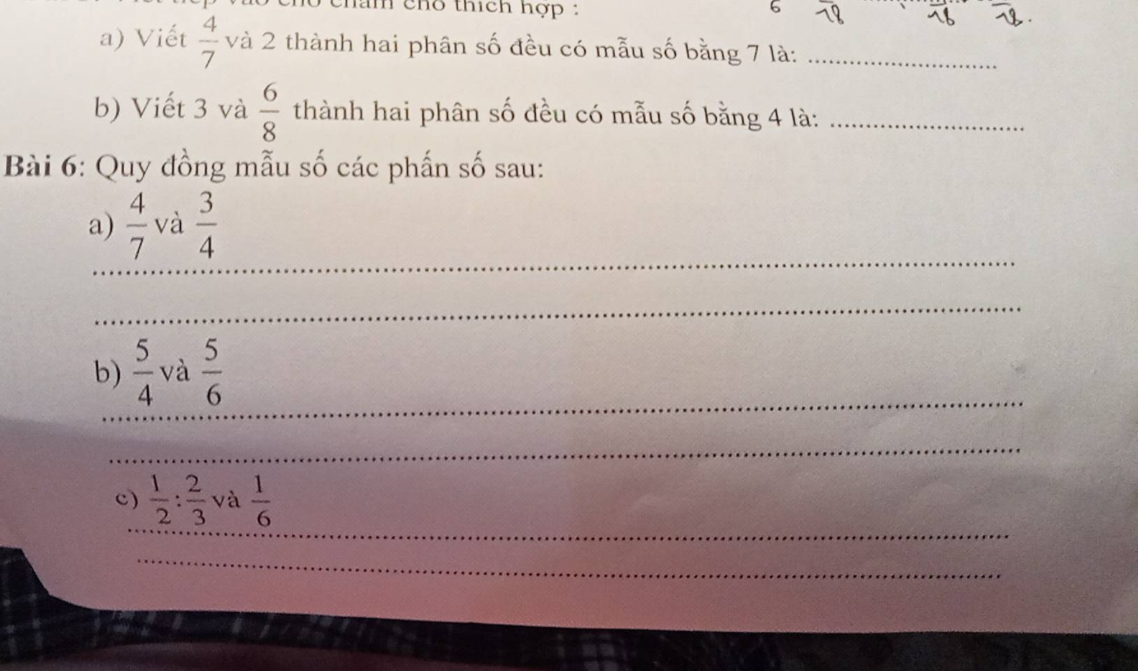 chan chó thích hợp : 6 
a) Viết  4/7  và 2 thành hai phân số đều có mẫu số bằng 7 là:_ 
b) Viết 3 và  6/8  thành hai phân số đều có mẫu số bằng 4 là:_ 
Bài 6: Quy đồng mẫu số các phần số sau: 
_ 
a)  4/7  và  3/4 
_ 
_ 
b)  5/4  và  5/6 
_ 
_ 
c)  1/2 : 2/3  và  1/6 
_