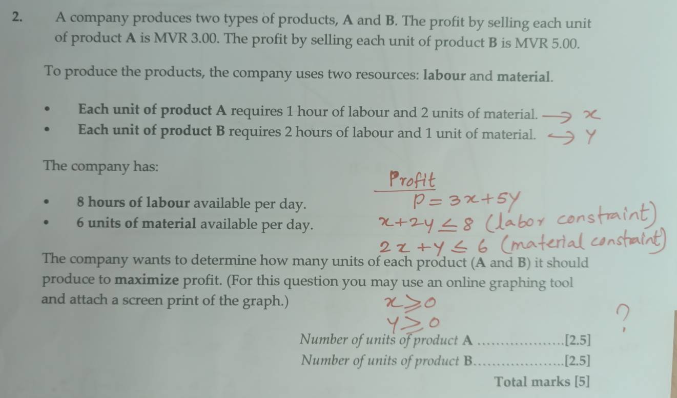 A company produces two types of products, A and B. The profit by selling each unit 
of product A is MVR 3.00. The profit by selling each unit of product B is MVR 5.00. 
To produce the products, the company uses two resources: labour and material. 
Each unit of product A requires 1 hour of labour and 2 units of material._ 
Each unit of product B requires 2 hours of labour and 1 unit of material. 
The company has:
8 hours of labour available per day.
6 units of material available per day. 
The company wants to determine how many units of each product (A and B) it should 
produce to maximize profit. (For this question you may use an online graphing tool 
and attach a screen print of the graph.) 
Number of units of product A _[2.5] 
Number of units of product B _[2.5] 
Total marks [5]