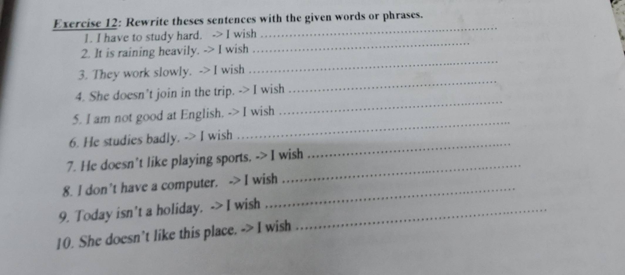 Rewrite theses sentences with the given words or phrases. 
_ 
1. I have to study hard. -> I wish 
_ 
_ 
2. It is raining heavily. -> I wish 
_ 
3. They work slowly. -> I wish 
4. She doesn’t join in the trip. -> I wish 
5. I am not good at English. -> I wish 
_ 
6. He studies badly. -> I wish 
_ 
7. He doesn't like playing sports, -> I wish 
_ 
8. I don't have a computer. -> I wish 
9. Today isn't a holiday. -> I wish_ 
10. She doesn't like this place. -> I wish