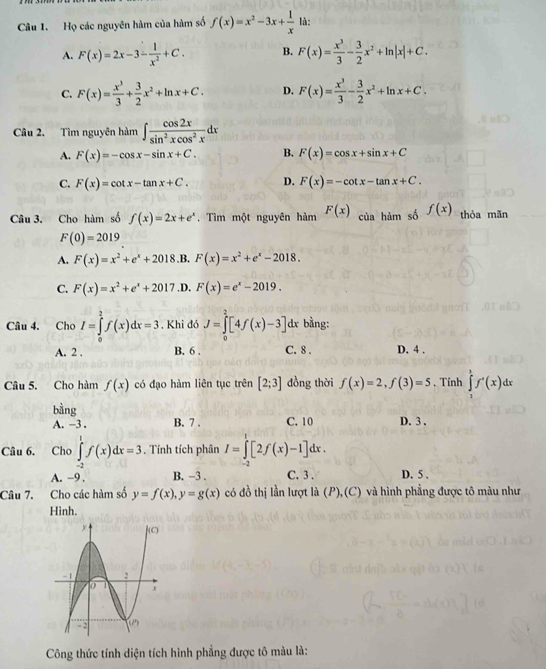 Họ các nguyên hàm của hàm số f(x)=x^2-3x+ 1/x  là:
A. F(x)=2x-3- 1/x^2 +C. B. F(x)= x^3/3 - 3/2 x^2+ln |x|+C.
C. F(x)= x^3/3 + 3/2 x^2+ln x+C. F(x)= x^3/3 - 3/2 x^2+ln x+C.
D.
Câu 2. Tìm nguyên hàm ∈t  cos 2x/sin^2xcos^2x dx
A. F(x)=-cos x-sin x+C. B. F(x)=cos x+sin x+C
C. F(x)=cot x-tan x+C. D. F(x)=-cot x-tan x+C.
Câu 3. Cho hàm số f(x)=2x+e^x. Tìm một nguyên hàm F(x) của hàm số f(x) thỏa mãn
F(0)=2019
A. F(x)=x^2+e^x+2018 .B. F(x)=x^2+e^x-2018.
C. F(x)=x^2+e^x+2017 .D. F(x)=e^x-2019.
Câu 4. Cho I=∈tlimits _0^2f(x)dx=3. Khi đó J=∈tlimits _0^2[4f(x)-3] dx bằng:
A. 2 . B. 6 . C. 8 . D. 4 .
Câu 5. Cho hàm f(x) có đạo hàm liên tục trên [2;3] đồng thời f(x)=2,f(3)=5 ,Tính ∈tlimits _2^3f'(x)dx
bàng
A. -3 . B. 7 . C. 10 D. 3 .
Câu 6. Cho ∈tlimits _(-2)^1f(x)dx=3. Tính tích phân I=∈tlimits _0^1[2f(x)-1]dx.
A. -9 . B. -3 . C.3 . D. 5 .
Câu 7. Cho các hàm số y=f(x),y=g(x) có đồ thị lần lượt la(P),(C) và hình phẳng được tô màu như
Hình.
Công thức tính diện tích hình phẳng được tô màu là: