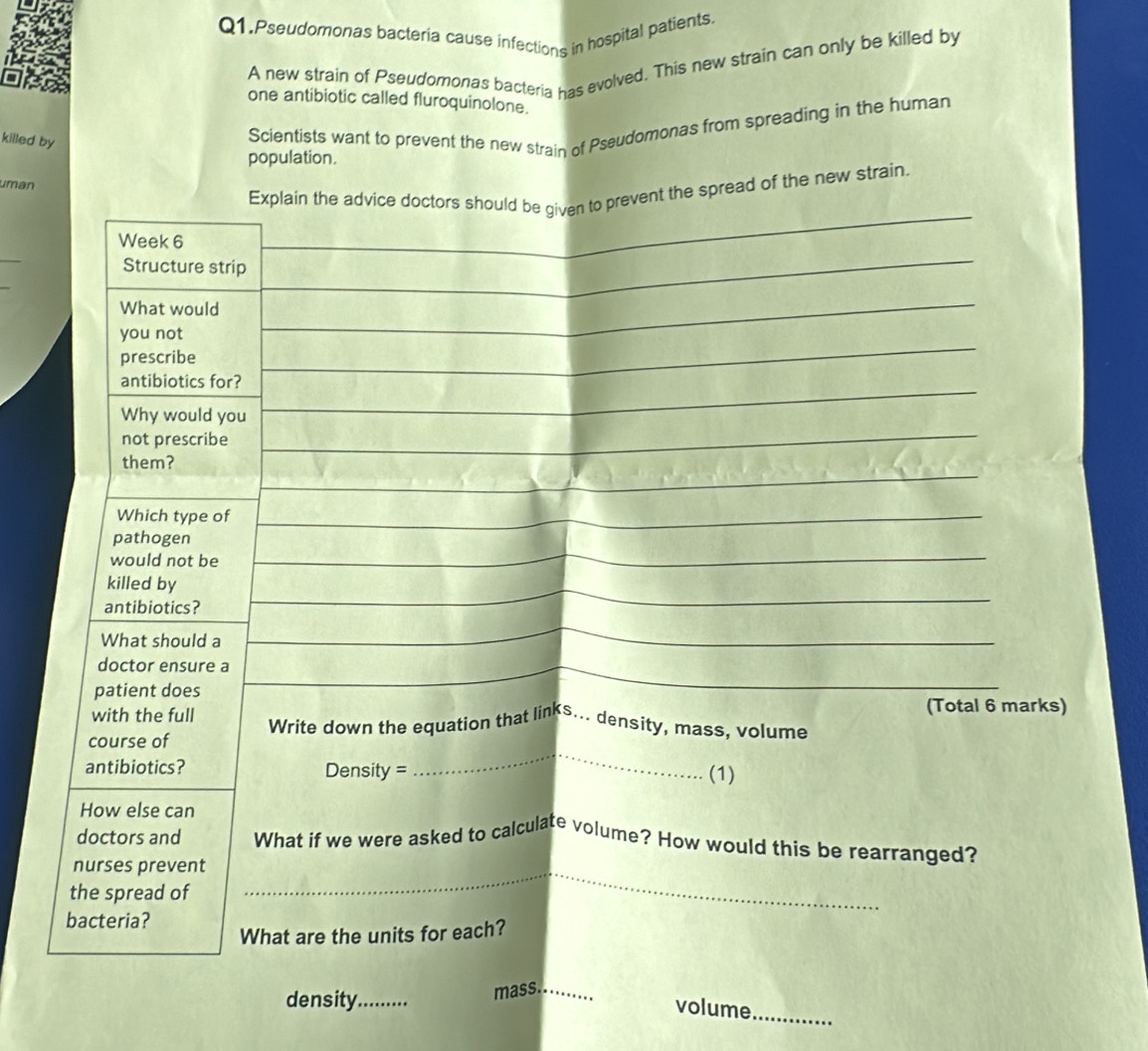 Q1.Pseudomonas bacteria cause infections in hospital patients 
A new strain of Pseudomonas bacteria has evolved. This new strain can only be killed by 
one antibiotic called fluroquinolone. 
killed by 
Scientists want to prevent the new strain of Pseudomonas from spreading in the human 
population. 
uman 
_ 
Explain the advice doctors should be given to prevent the spread of the new strain.
Week 6
_ 
Structure strip 
_ 
What would 
_ 
_ 
you not 
prescribe 
_ 
antibiotics for? 
_ 
Why would you 
not prescribe 
them? 
_ 
_ 
Which type of 
_ 
_ 
pathogen 
would not be 
_ 
killed by 
antibiotics? 
What should a 
_ 
_ 
_ 
doctor ensure a 
patient does 
with the full (Total 6 marks) 
_ 
course of Write down the equation that links... density, mass, volume 
antibiotics? Density = (1) 
How else can 
doctors and What if we were asked to calculate volume? How would this be rearranged? 
nurses prevent_ 
the spread of 
bacteria? 
What are the units for each? 
density_ mass._ 
volume_