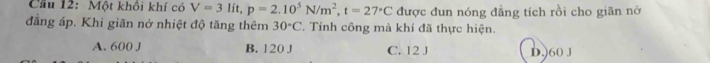 Cầu 12: Một khồi khí có V=3lit, p=2.10^5N/m^2, t=27°C được đun nóng đẳng tích rồi cho giãn nở
đẳng áp. Khi giãn nở nhiệt độ tăng thêm 30°C. Tính công mà khí đã thực hiện.
A. 600 J B. 120 J C. 12 J D.) 60 J