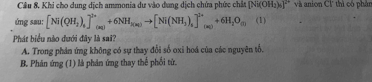 Khi cho dung dịch ammonia dư vào dung dịch chứa phức chất [Ni(OH_2)_6]^2+ và anion Cl thì có phản
ú ng sau: [Ni(QH_2)_6]^2+_(aq)+6NH_3(aq)to [Ni(NH_3)_6]^2+_(aq)+6H_2O_(1) (1)
Phát biểu nào dưới đây là sai?
A. Trong phản ứng không có sự thay đổi số oxi hoá của các nguyên tố.
B. Phản ứng (1) là phản ứng thay thế phối tử.