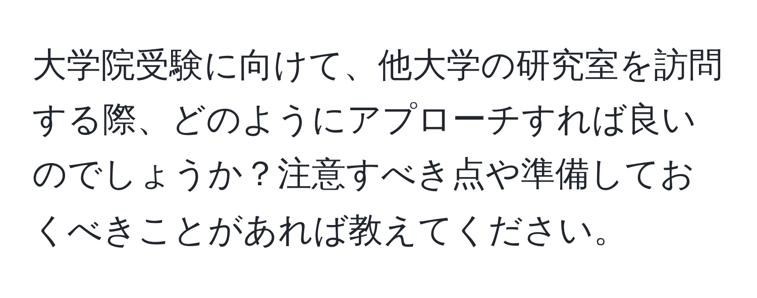 大学院受験に向けて、他大学の研究室を訪問する際、どのようにアプローチすれば良いのでしょうか？注意すべき点や準備しておくべきことがあれば教えてください。