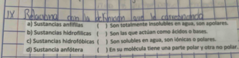 Sustancias anfífilas  ) Son totalmente insolubles en agua, son apolares.
b) Sustancias hidrofilicas ( ) Son las que actúan como ácidos o bases.
c) Sustancias hidrofóbicas ( ) Son solubles en agua, son iónicas o polares.
d) Sustancia anfótera ( ) En su molécula tiene una parte polar y otra no polar.
