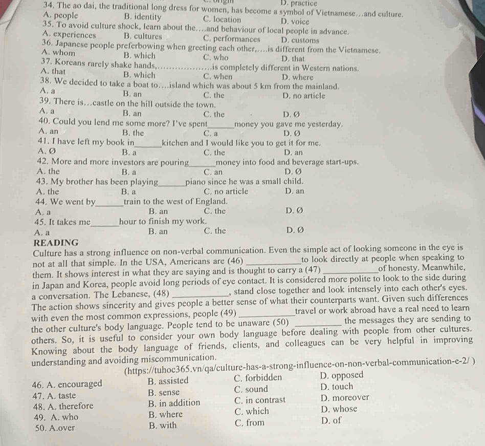 D. practice
34. The ao dai, the traditional long dress for women, has become a symbol of Vietnamese…and culture.
A. people B. identity C. location D. voice
35. To avoid culture shock, learn about the…and behaviour of local people in advance.
A. experiences B. cultures C. performances D. customs
36. Japanese people preferbowing when greeting each other,…is different from the Vietnamese.
A. whom B. which C. who D. that
37. Koreans rarely shake hands_ is completely different in Western nations.
A. that B. which C. when D. where
38. We decided to take a boat to…island which was about 5 km from the mainland.
A. a B. an C. the D. no article
39. There is…castle on the hill outside the town.
A. a B. an C. the D.Ø
40. Could you lend me some more? I've spent_ money you gave me yesterday.
A. an B. the C. a D. Ø
41. I have left my book in_ kitchen and I would like you to get it for me.
A. Ø B. a C. the D. an
42. More and more investors are pouring_ money into food and beverage start-ups.
A. the B. a C. an D. Ø
43. My brother has been playing _piano since he was a small child.
A. the B. a C. no article D. an
44. We went by_ train to the west of England.
A. a B. an C. the D. Ø
_
45. It takes me hour to finish my work.
A. a B. an C. the D.Ø
READING
Culture has a strong influence on non-verbal communication. Even the simple act of looking someone in the eye is
not at all that simple. In the USA, Americans are (46) _to look directly at people when speaking to
them. It shows interest in what they are saying and is thought to carry a (47) _of honesty. Meanwhile,
in Japan and Korea, people avoid long periods of eye contact. It is considered more polite to look to the side during
a conversation. The Lebanese, (48) _, stand close together and look intensely into each other's eyes.
The action shows sincerity and gives people a better sense of what their counterparts want. Given such differences
with even the most common expressions, people (49) _travel or work abroad have a real need to learn 
the other culture's body language. People tend to be unaware (50) _the messages they are sending to
others. So, it is useful to consider your own body language before dealing with people from other cultures.
Knowing about the body language of friends, clients, and colleagues can be very helpful in improving
understanding and avoiding miscommunication.
(https://tuhoc365.vn/qa/culture-has-a-strong-influence-on-non-verbal-communication-e-2/ )
46. A. encouraged B. assisted C. forbidden D. opposed
47. A. taste B. sense C. sound D. touch
48. A. therefore B. in addition C. in contrast D. moreover
49. A. who B. where C. which D. whose
50. A.over B. with C. from D. of