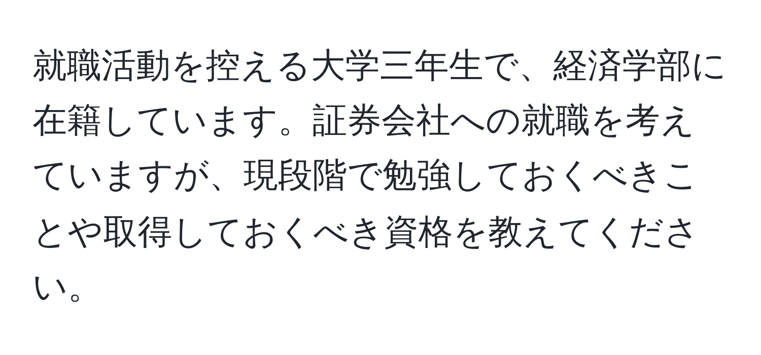 就職活動を控える大学三年生で、経済学部に在籍しています。証券会社への就職を考えていますが、現段階で勉強しておくべきことや取得しておくべき資格を教えてください。