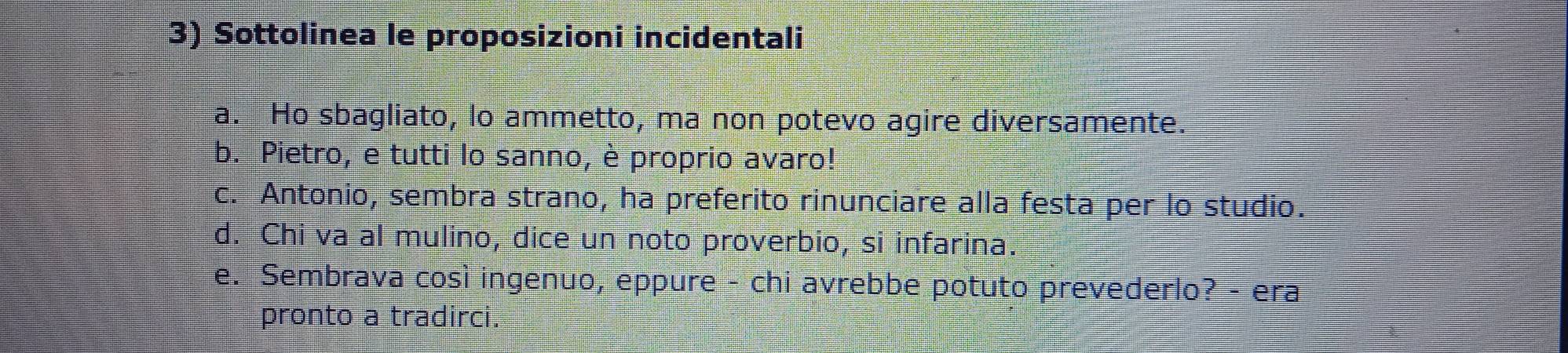 Sottolinea le proposizioni incidentali
a. Ho sbagliato, lo ammetto, ma non potevo agire diversamente.
b. Pietro, e tutti lo sanno, è proprio avaro!
c. Antonio, sembra strano, ha preferito rinunciare alla festa per lo studio.
d. Chi va al mulino, dice un noto proverbio, si infarina.
e. Sembrava così ingenuo, eppure - chi avrebbe potuto prevederlo? - era
pronto a tradirci.