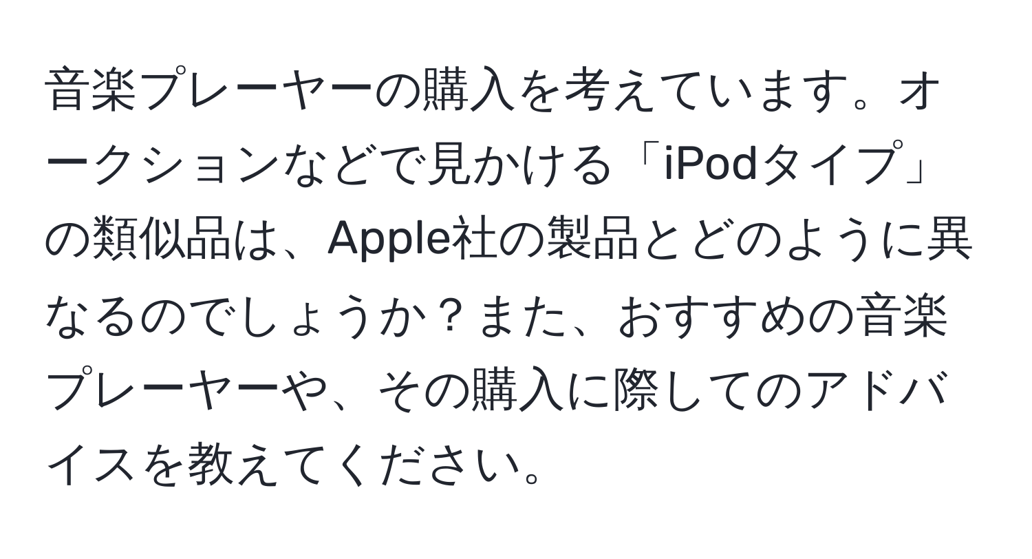 音楽プレーヤーの購入を考えています。オークションなどで見かける「iPodタイプ」の類似品は、Apple社の製品とどのように異なるのでしょうか？また、おすすめの音楽プレーヤーや、その購入に際してのアドバイスを教えてください。