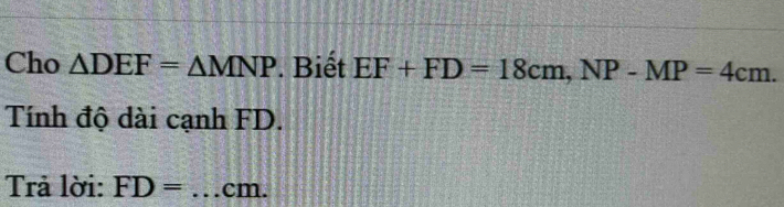 Cho △ DEF=△ MNP. Biết EF+FD=18cm, NP-MP=4cm. 
Tính độ dài cạnh FD. 
Trả lời: FD= _ cm.