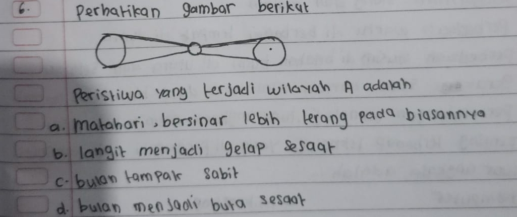 Perharikan gambar berikur
Peristiwa rany terjadi wilayah A adarah
a. marahari, bersinar lebin lrang pada biasannya
6. langit menjadi gelap sesaar
c.bulan tampair 8abit
d. bulan mensaoi bura sesqor