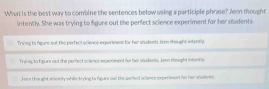 What is the best way to combine the sentences below using a participle phrase? Jenn thought
intently. She was trying to figure out the perfect science experiment for her students.
Trying to figure out the perfect science experiment for her students Jenn thought intently
Trying to figure out the perfect science experiment for her students, Jenn thought intently
Jenn thought intently while trying to figure out the perfect science experiment for her students