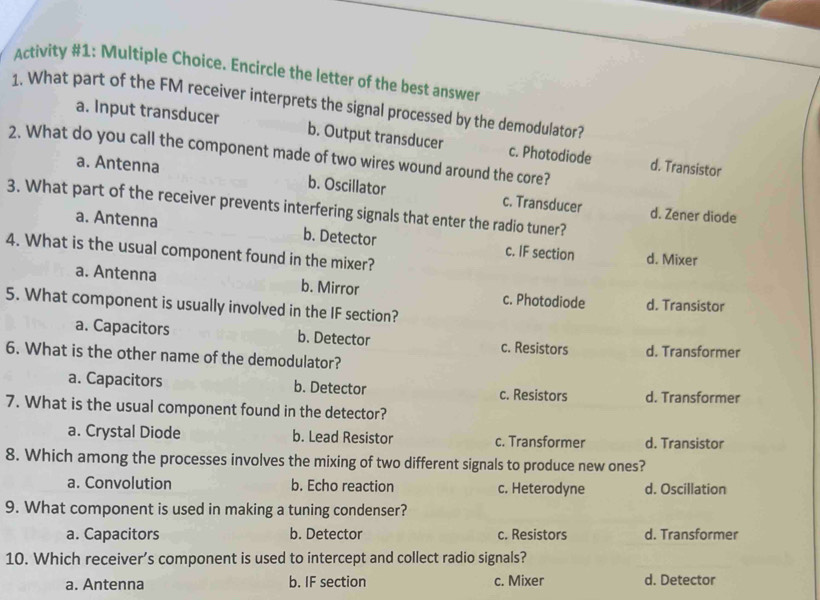 Activity #1: Multiple Choice. Encircle the letter of the best answer
1. What part of the FM receiver interprets the signal processed by the demodulator?
a. Input transducer b. Output transducer c. Photodiode d. Transistor
2. What do you call the component made of two wires wound around the core?
a. Antenna b. Oscillator c. Transducer
3. What part of the receiver prevents interfering signals that enter the radio tuner?
d. Zener diode
a. Antenna b. Detector c. IF section d. Mixer
4. What is the usual component found in the mixer?
a. Antenna b. Mirror c. Photodiode d. Transistor
5. What component is usually involved in the IF section?
a. Capacitors b. Detector c. Resistors
6. What is the other name of the demodulator? d. Transformer
a. Capacitors b. Detector c. Resistors d. Transformer
7. What is the usual component found in the detector?
a. Crystal Diode b. Lead Resistor c. Transformer d. Transistor
8. Which among the processes involves the mixing of two different signals to produce new ones?
a. Convolution b. Echo reaction c. Heterodyne d. Oscillation
9. What component is used in making a tuning condenser?
a. Capacitors b. Detector c. Resistors d. Transformer
10. Which receiver’s component is used to intercept and collect radio signals?
a. Antenna b. IF section c. Mixer d. Detector