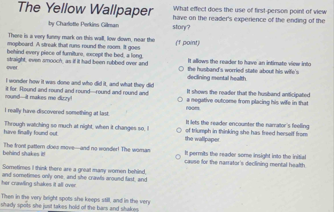 What effect does the use of first-person point of view
The Yellow Wallpaper have on the reader's experience of the ending of the
by Charlotte Perkins Gilman story?
There is a very funny mark on this wall, low down, near the (1 point)
mopboard. A streak that runs round the room. It goes
behind every piece of furniture, except the bed, a long,
straight, even smooch, as if it had been rubbed over and
It allows the reader to have an intimate view into
over.
the husband's worried state about his wife's
declining mental health.
I wonder how it was done and who did it, and what they did
it for. Round and round and round—round and round and
It shows the reader that the husband anticipated
round—it makes me dizzy! a negative outcome from placing his wife in that
room.
I really have discovered something at last.
It lets the reader encounter the narrator's feeling
Through watching so much at night, when it changes so, I of triumph in thinking she has freed herself from
have finally found out. the wallpaper.
The front pattern does move—and no wonder! The woman It permits the reader some insight into the initial
behind shakes it! cause for the narrator's declining mental health.
Sometimes I think there are a great many women behind,
and sometimes only one, and she crawls around fast, and
her crawling shakes it all over.
Then in the very bright spots she keeps still, and in the very
shady spots she just takes hold of the bars and shakes