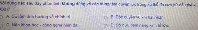 Nội dung nào sau đây phản ánh không đúng về các trung tâm quyền lực trong xu thế đa cực (từ đầu thế kỉ
XXI)?
A. Có tâm ảnh hưởng về chính trị. B. Độc quyền vũ khí hạt nhân.
C. Nền khoa học - công nghệ hiện đại. D. Sở hữu tiềm năng kinh tế lớn.