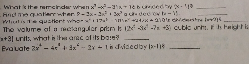 What is the remainder when x^3-x^2-31x+161s divided by (x-1) ?_ 
Find the quotient when 9-3x-3x^2+3x^3 is divided by (x-1). _ 
What is the quotient when x^4+17x^3+101x^2+247x+2 0 is divided by (x+2)? _ 
The volume of a rectangular prism is (2x^3-3x^2-7x+3) cubic units. If its height is
x+3) units, what is the area of its base?_ 
Evaluate 2x^4-4x^3+3x^2-2x+1 is divided by (x-1) 2_