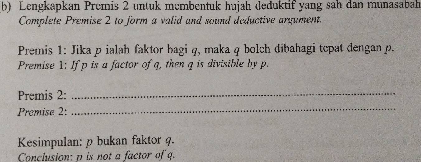 Lengkapkan Premis 2 untuk membentuk hujah deduktif yang sah dan munasabah 
Complete Premise 2 to form a valid and sound deductive argument. 
Premis 1: Jika p ialah faktor bagi q, maka q boleh dibahagi tepat dengan p. 
Premise 1: If p is a factor of q, then q is divisible by p. 
Premis 2: 
_ 
Premise 2: 
_ 
Kesimpulan: p bukan faktor q. 
Conclusion: p is not a factor of q.