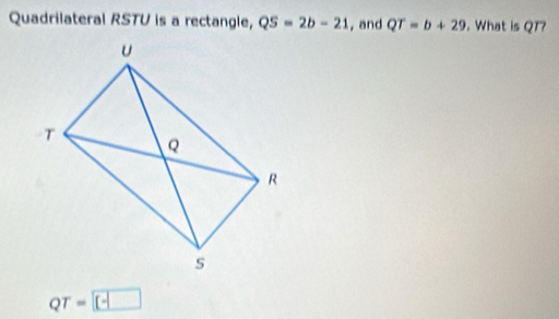 Quadrilateral RSTU is a rectangle, QS=2b-21 , and QT=b+29. What is QT?
QT=□ -□ 