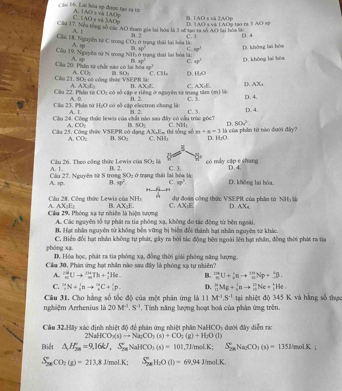 Lai hóa sp được tạo ra từ
A. 1AO s và 1AOp
B. 1AO s và 2AOp
C. 1AO s và 3AOp
D. 1AO s và 1AOp tạo ra 3 AO sp
Câu 17. Nếu tổng số các AO tham gia lai hóa là 3 sẽ tạo ra số AO lai hóa là:
A. 1 B. 2
C. 3 D. 4
Câu 18. Nguyên tử C trong CO_2 ở trạng thái lai hóa là:
A. sp D. không lai hóa
B. sp^2 C. sp^3
Câu 19. Nguyên tử N trong NH_3 ở trạng thái lai hóa là:
A. sp D. không lai hóa
B. sp^2 C. sp^3
Câu 20. Phân tử chất nào có lai hóa sp^3
A. CO_2 B. SO_2 C. CH₄ D. H_2O
Câu 21. SO_2 có công thức VSEPR là:
A. AX_2E_2. B. AX_2E C. AX_3E.
D. AX_4
Câu 22. Phân tử CO_2 có số cặp e riêng ở nguyên tử trung tâm (m) là:
A. 0. B. 2. C. 3. D. 4.
Câu 23. Phân tử H_2O có mwidehat O o  cặp electron chung là:
A. 1. B. 2. C. 3. D. 4.
Câu 24. Công thức lewis của chất nào sau đây có cấu trúc góc?
A. CO_2 B. SO_2. C. NH_3.
D. SO_4^((2-).
Câu 25. Công thức VSEPR có dạng AX_n)E_m thì tổng số m+n=3 là của phân tử nào dưới đây?
A. CO_2. B. SO_2. C. NH3 D. H_2O.
s
Câu 26. Theo công thức Lewis của SO_2 là có mấy cặp e chung
A. 1. B. 2. C. 3. D. 4.
Câu 27. Nguyên tử S trong SO_2 ở trạng thái lai hóa là:
A. sp. B. sp^2. C. sp^3. D. không lai hóa.
H
Câu 28. Công thức Lewis của NH_3: dự đoán công thức VSEPR của phân tử NH_3 là:
A. AX_2E_2. B. AX_2E. C. AX_3E. D. AX A
Câu 29. Phóng xạ tự nhiên là hiện tượng
A. Các nguyên tố tự phát ra tia phóng xạ, không do tác động từ bên ngoài.
B. Hạt nhân nguyên tử không bền vững bị biến đổi thành hạt nhân nguyên tử khác.
C. Biến đổi hạt nhân không tự phát, gây ra bởi tác động bên ngoài lên hạt nhân, đồng thời phát ra tia
phóng xạ.
D. Hóa học, phát ra tia phóng xạ, đồng thời giải phóng năng lượng.
Câu 30. Phản ứng hạt nhân nào sau đây là phóng xạ tự nhiên?
A. _(92)^(238)Uto _(90)^(234)Th+_2^(4He. B. _(92)^(238)U+_0^1nto _(93)^(239)Np+_(-1)^0beta .
C. _7^(14)N+_0^1nto _6^(14)C+_1^1p. D. _(12)^(26)Mg+_0^1nto _(10)^(23)Ne+_2^4He.
Câu 31. Cho hằng số tốc độ của một phản ứng là  1 1 M^-1).S^(-1) tại nhiệt độ 345 K và hằng số thực
nghiệm Arrhenius là 20M^(-1).S^(-1). Tính năng lượng hoạt hoá của phản ứng trên.
Câu 32.Hãy xác định nhiệt độ để phản ứng nhiệt phân NaH HCO_3 đưới đây diễn ra:
2NaH HCO_3(s)to Na_2CO_3(s)+CO_2(g)+H_2O(l)
Biết △ ,H_(298)^o=9,16kJ,S_(298)^oNaHCO_3(s)=101,7J/mol.K;S_(298)^oNa_2CO_3(s)=135J/mol.K;
S_(298)^oCO_2(g)=213,8J/mol.K;S_(298)^oH_2O(l)=69,94J/mol.K.