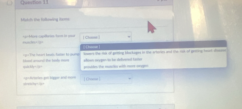 Match the following items:
More capillaries form in your [ Choose ] 
muscles | Choose
The heart beats faster to pump lowers the risk of getting blockages in the arteries and the risk of getting heart disease 
blood around the body more allows oxygen to be delivered faster 
quickly provides the muscles with more oxygen
Arteries get bigger and more | Choose ] 
stretchy