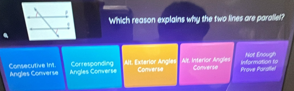 Which reason explains why the two lines are parallel?
Not Enough
Consecutive Int. Corresponding Alt, Exterior Angles Alt, Interior Angles Information to
Angles Converse Angles Converse Converse Converse Prove Parallel